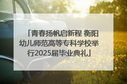 青春扬帆启新程 衡阳幼儿师范高等专科学校举行2025届毕业典礼