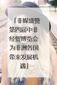 非媒盛赞第四届中非经贸博览会为非洲各国带来发展机遇