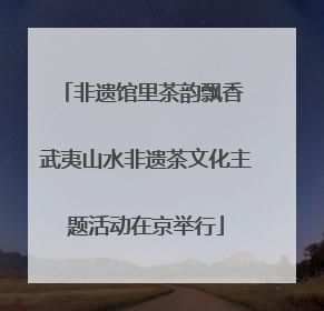 非遗馆里茶韵飘香 武夷山水非遗茶文化主题活动在京举行