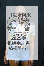 银发风采点亮青岛海滨！“雅韵芳华・‘旗’遇青岛”2025奥帆旗袍走秀活动举行