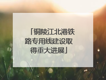 铜陵江北港铁路专用线建设取得重大进展