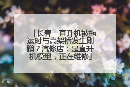 长春一直升机被拖运时与高架桥发生剐蹭？汽修店：是直升机模型，正在维修