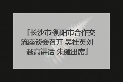 长沙市·衡阳市合作交流座谈会召开 吴桂英刘越高讲话 朱健出席