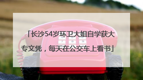 长沙54岁环卫大姐自学获大专文凭，每天在公交车上看书