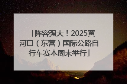 阵容强大！2025黄河口（东营）国际公路自行车赛本周末举行