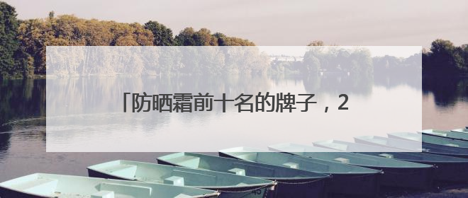 防晒霜前十名的牌子，2025公认好评的防晒霜