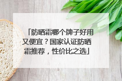 防晒霜哪个牌子好用又便宜？国家认证防晒霜推荐，性价比之选