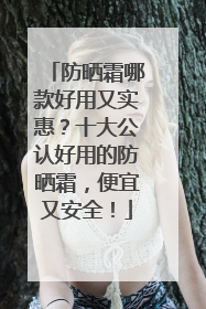 防晒霜哪款好用又实惠？十大公认好用的防晒霜，便宜又安全！