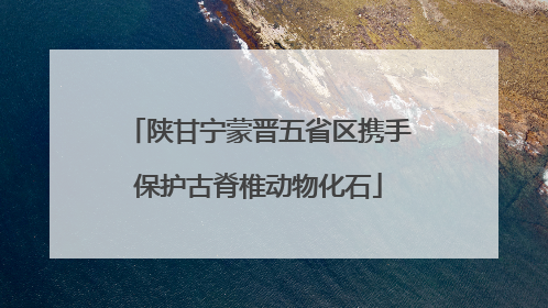 陕甘宁蒙晋五省区携手保护古脊椎动物化石