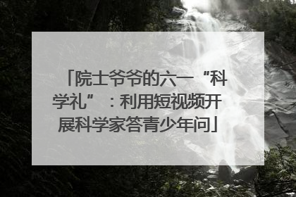 院士爷爷的六一“科学礼”：利用短视频开展科学家答青少年问