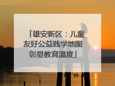 雄安新区：儿童友好公益践学地图彰显教育温度