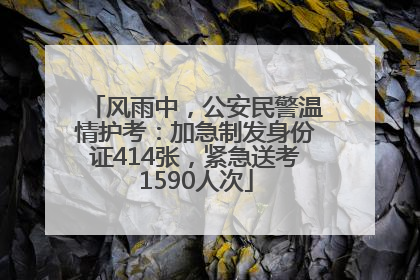 风雨中，公安民警温情护考：加急制发身份证414张，紧急送考1590人次