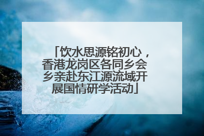 饮水思源铭初心，香港龙岗区各同乡会乡亲赴东江源流域开展国情研学活动