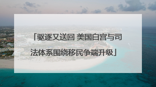 驱逐又送回 美国白宫与司法体系围绕移民争端升级