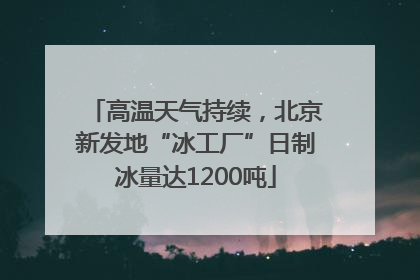 高温天气持续，北京新发地“冰工厂”日制冰量达1200吨