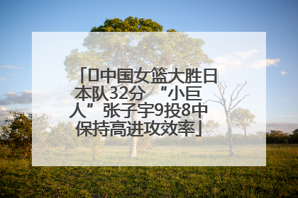 ﻿中国女篮大胜日本队32分 “小巨人”张子宇9投8中保持高进攻效率