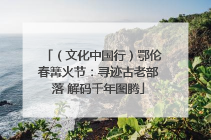（文化中国行）鄂伦春篝火节：寻迹古老部落 解码千年图腾