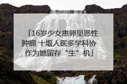 16岁少女患卵巢恶性肿瘤 十堰人医多学科协作为她留存“生”机