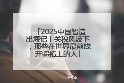 2025中国智造出海记丨关税风波下，那些在世界最前线开疆拓土的人