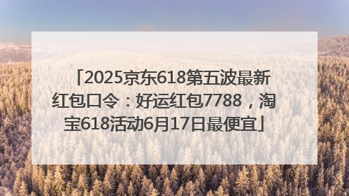 2025京东618第五波最新红包口令：好运红包7788，淘宝618活动6月17日最便宜