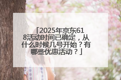2025年京东618活动时间已确定，从什么时候几号开始？有哪些优惠活动？