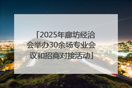 2025年廊坊经洽会举办30余场专业会议和招商对接活动