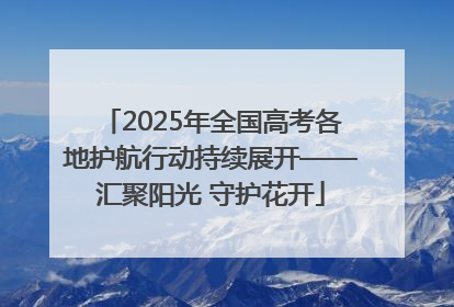 2025年全国高考各地护航行动持续展开——汇聚阳光 守护花开