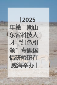 2025年第一期山东省科技人才“红色引领”专题国情研修班在威海举办