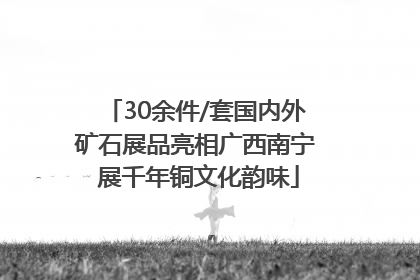 30余件/套国内外矿石展品亮相广西南宁 展千年铜文化韵味