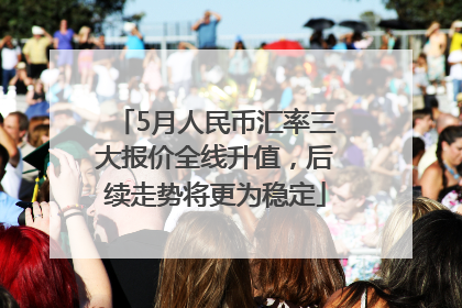 5月人民币汇率三大报价全线升值，后续走势将更为稳定