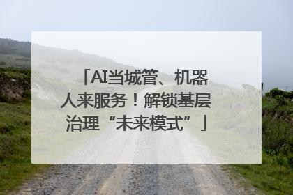 AI当城管、机器人来服务！解锁基层治理“未来模式”