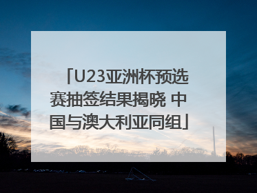 U23亚洲杯预选赛抽签结果揭晓 中国与澳大利亚同组